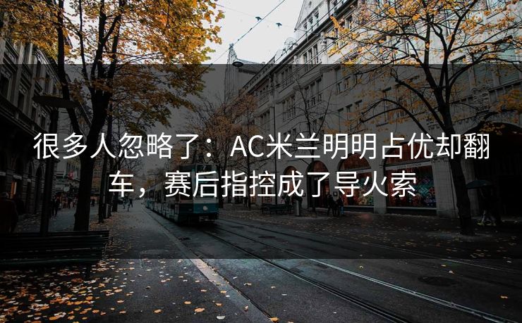 很多人忽略了:AC米兰明明占优却翻车,赛后指控成了导火索 很多人忽略了:AC米兰明明占优却翻车,赛后指控成了导火索