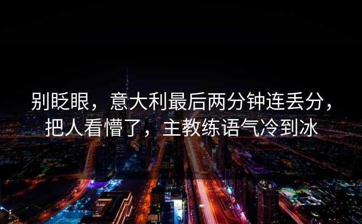 别眨眼,意大利最后两分钟连丢分,把人看懵了,主教练语气冷到冰 别眨眼,意大利最后两分钟连丢分,把人看懵了,主教练语气冷到冰