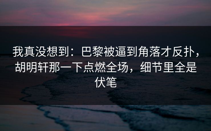 我真没想到：巴黎被逼到角落才反扑，胡明轩那一下点燃全场，细节里全是伏笔